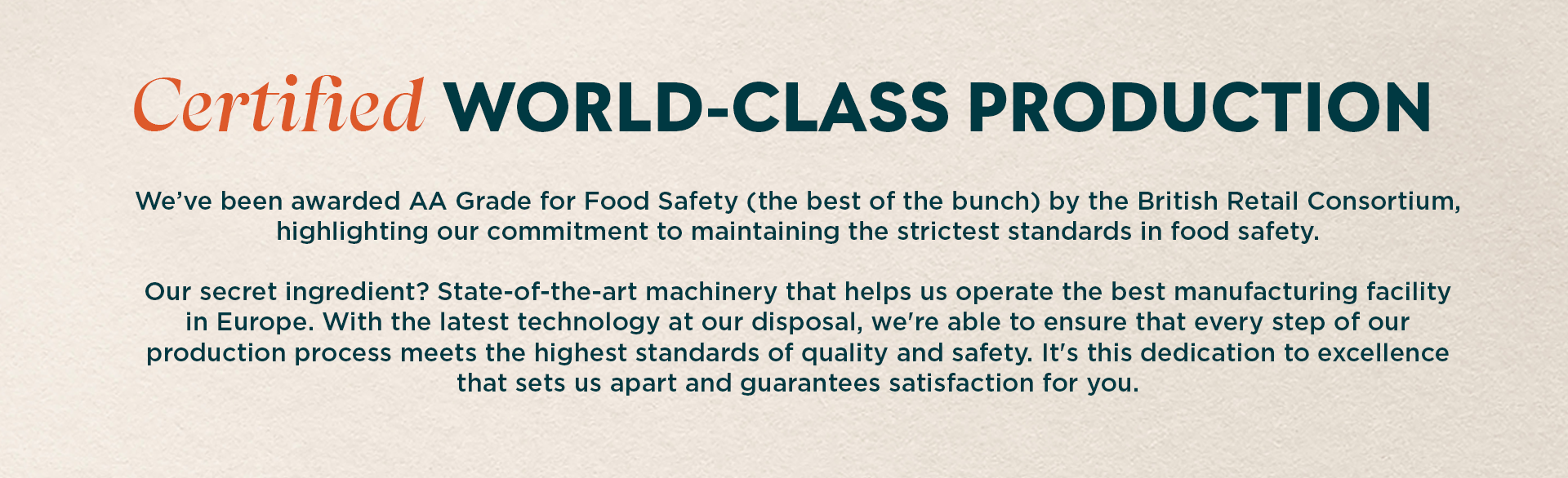 Certified world class production. We’ve been awarded AA Grade for Food Safety (the best of the bunch) by the British Retail Consortium, highlighting our commitment to maintaining the strictest standards in food safety. Our secret ingredient? State-of-the-art machinery that helps us operate the best manufacturing facility in Europe. With the latest technology at our disposal, we're able to ensure that every step of our production process meets the highest standards of quality and safety. It's this dedication to excellence that sets us apart and guarantees satisfaction for you.